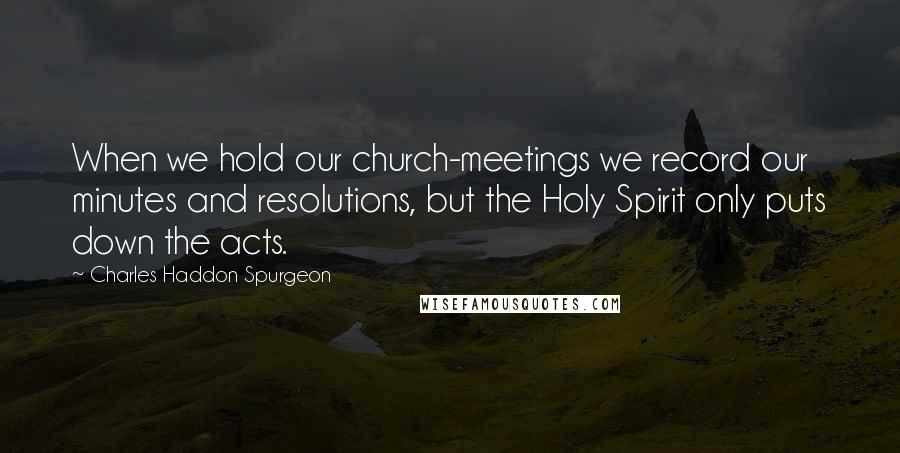 Charles Haddon Spurgeon Quotes: When we hold our church-meetings we record our minutes and resolutions, but the Holy Spirit only puts down the acts.