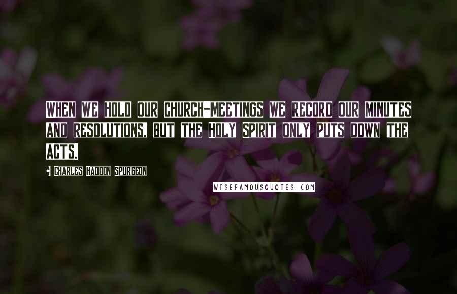 Charles Haddon Spurgeon Quotes: When we hold our church-meetings we record our minutes and resolutions, but the Holy Spirit only puts down the acts.