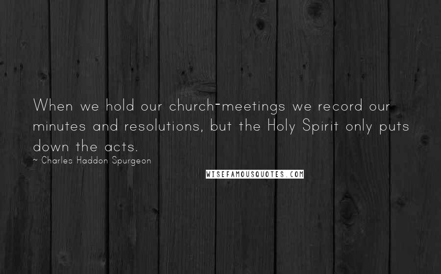 Charles Haddon Spurgeon Quotes: When we hold our church-meetings we record our minutes and resolutions, but the Holy Spirit only puts down the acts.