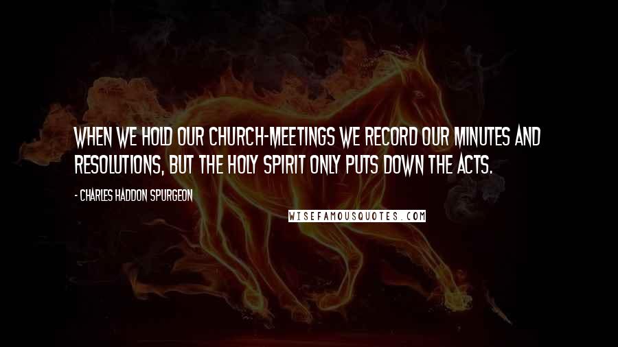 Charles Haddon Spurgeon Quotes: When we hold our church-meetings we record our minutes and resolutions, but the Holy Spirit only puts down the acts.