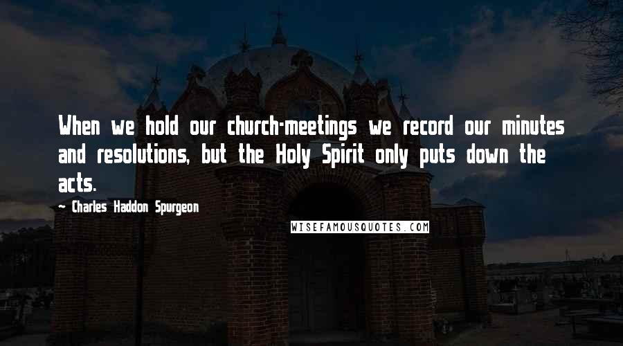 Charles Haddon Spurgeon Quotes: When we hold our church-meetings we record our minutes and resolutions, but the Holy Spirit only puts down the acts.