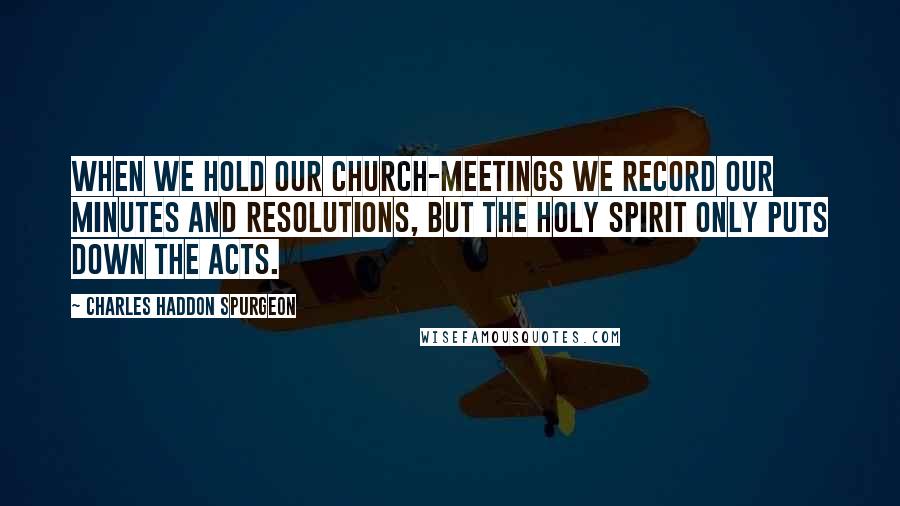 Charles Haddon Spurgeon Quotes: When we hold our church-meetings we record our minutes and resolutions, but the Holy Spirit only puts down the acts.