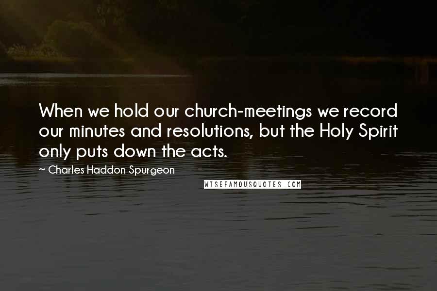 Charles Haddon Spurgeon Quotes: When we hold our church-meetings we record our minutes and resolutions, but the Holy Spirit only puts down the acts.