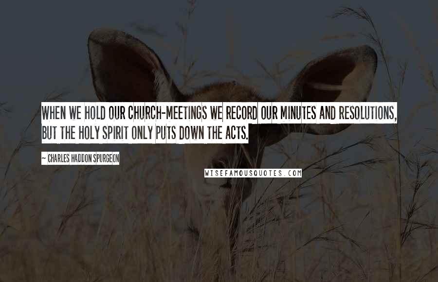 Charles Haddon Spurgeon Quotes: When we hold our church-meetings we record our minutes and resolutions, but the Holy Spirit only puts down the acts.