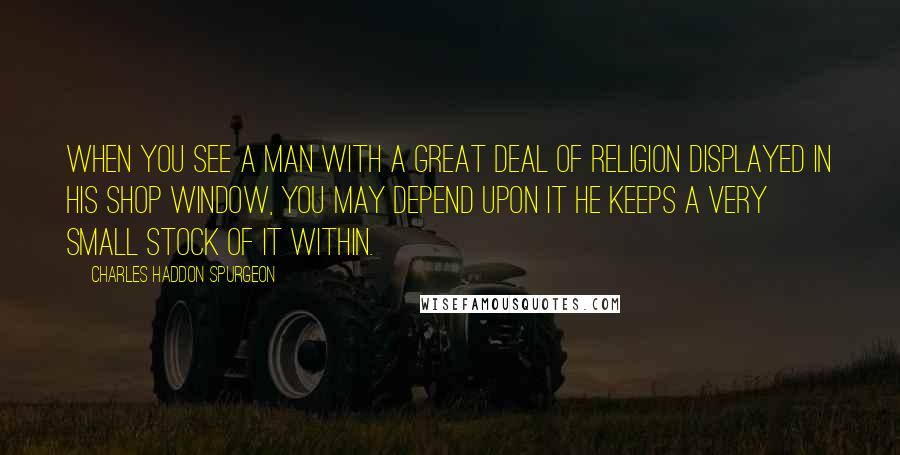 Charles Haddon Spurgeon Quotes: When you see a man with a great deal of religion displayed in his shop window, you may depend upon it he keeps a very small stock of it within.