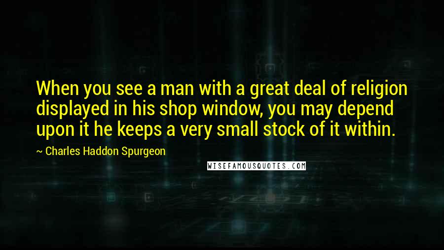 Charles Haddon Spurgeon Quotes: When you see a man with a great deal of religion displayed in his shop window, you may depend upon it he keeps a very small stock of it within.