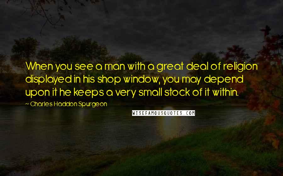 Charles Haddon Spurgeon Quotes: When you see a man with a great deal of religion displayed in his shop window, you may depend upon it he keeps a very small stock of it within.