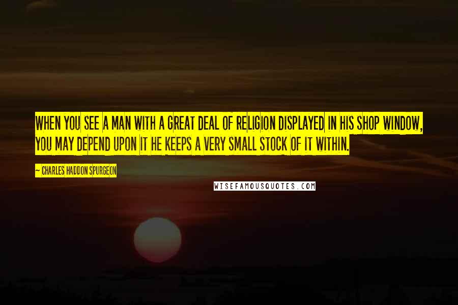 Charles Haddon Spurgeon Quotes: When you see a man with a great deal of religion displayed in his shop window, you may depend upon it he keeps a very small stock of it within.
