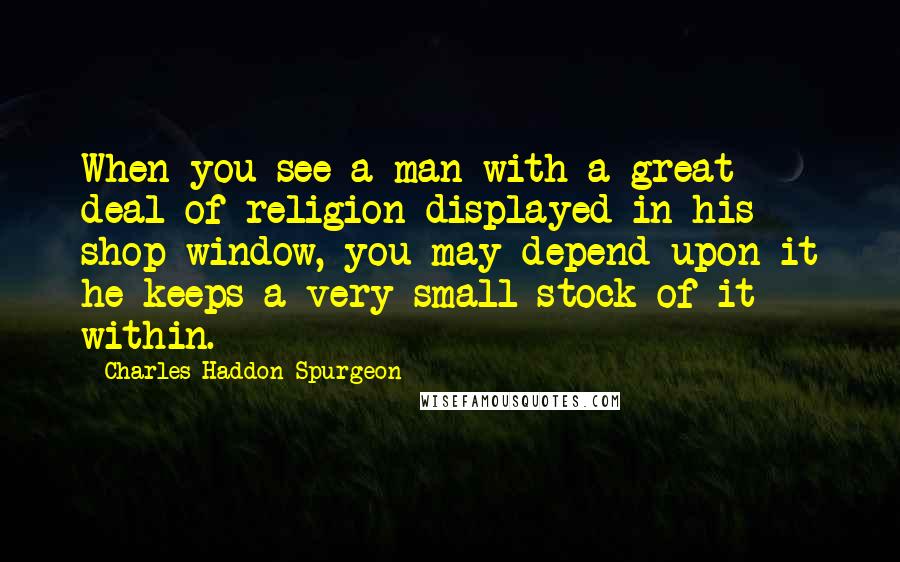 Charles Haddon Spurgeon Quotes: When you see a man with a great deal of religion displayed in his shop window, you may depend upon it he keeps a very small stock of it within.