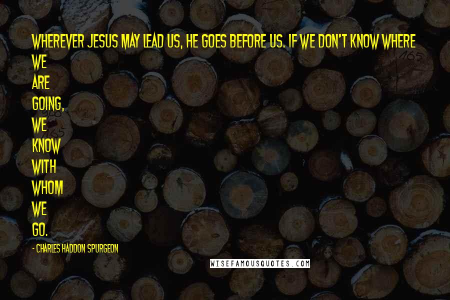 Charles Haddon Spurgeon Quotes: Wherever Jesus may lead us, He goes before us. If we don't know where we are going, we know with whom we go.