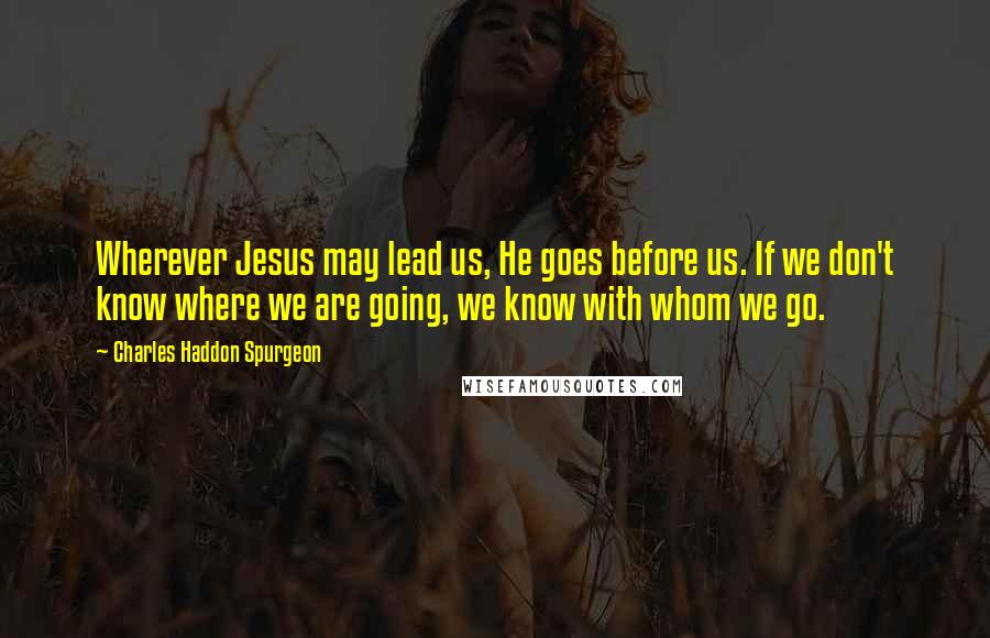 Charles Haddon Spurgeon Quotes: Wherever Jesus may lead us, He goes before us. If we don't know where we are going, we know with whom we go.