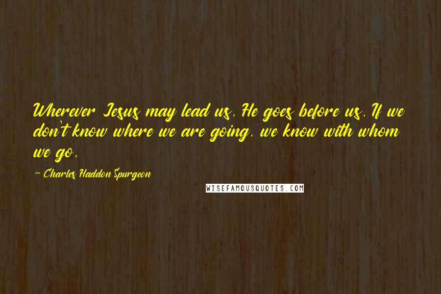 Charles Haddon Spurgeon Quotes: Wherever Jesus may lead us, He goes before us. If we don't know where we are going, we know with whom we go.