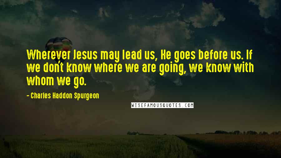 Charles Haddon Spurgeon Quotes: Wherever Jesus may lead us, He goes before us. If we don't know where we are going, we know with whom we go.