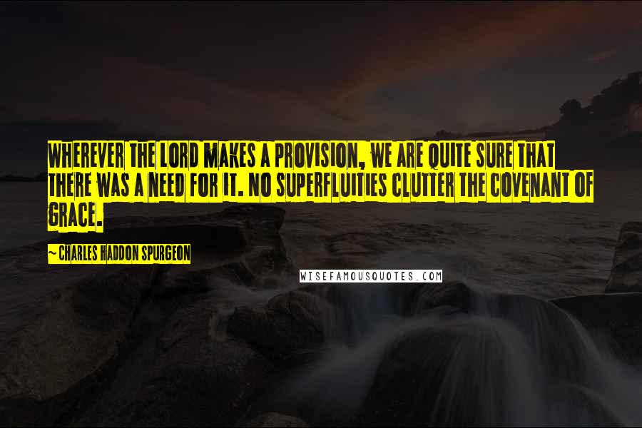 Charles Haddon Spurgeon Quotes: Wherever the Lord makes a provision, we are quite sure that there was a need for it. No superfluities clutter the covenant of grace.