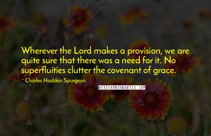 Charles Haddon Spurgeon Quotes: Wherever the Lord makes a provision, we are quite sure that there was a need for it. No superfluities clutter the covenant of grace.