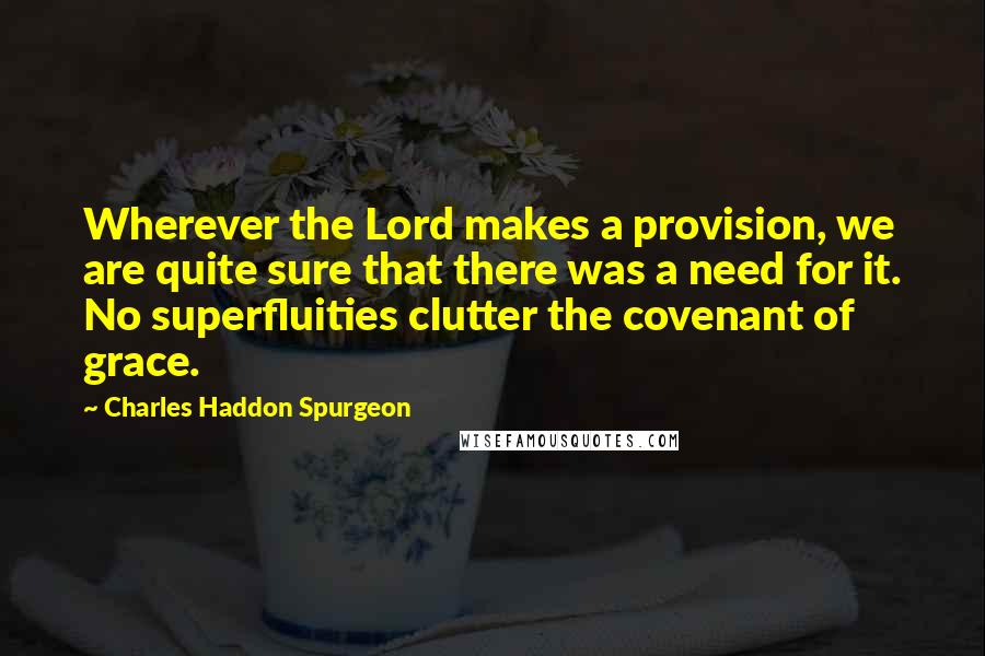 Charles Haddon Spurgeon Quotes: Wherever the Lord makes a provision, we are quite sure that there was a need for it. No superfluities clutter the covenant of grace.