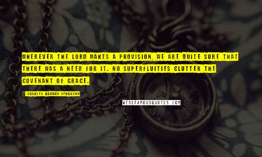 Charles Haddon Spurgeon Quotes: Wherever the Lord makes a provision, we are quite sure that there was a need for it. No superfluities clutter the covenant of grace.