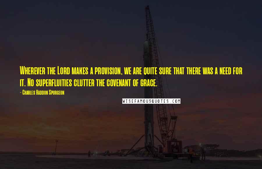 Charles Haddon Spurgeon Quotes: Wherever the Lord makes a provision, we are quite sure that there was a need for it. No superfluities clutter the covenant of grace.