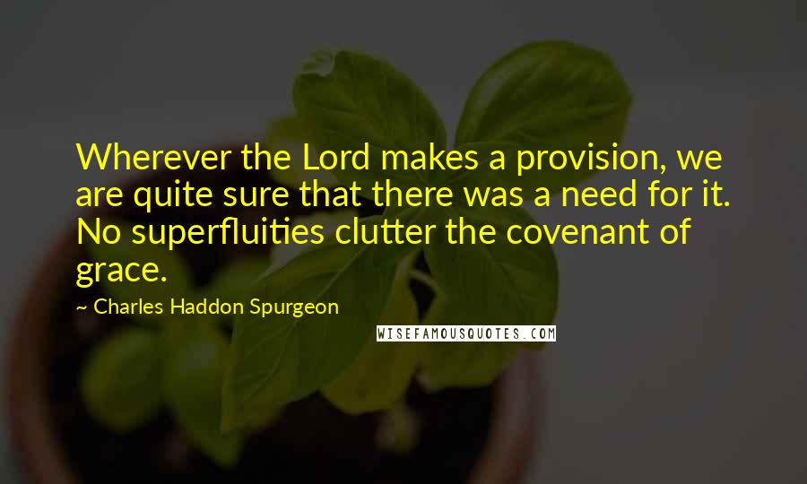 Charles Haddon Spurgeon Quotes: Wherever the Lord makes a provision, we are quite sure that there was a need for it. No superfluities clutter the covenant of grace.