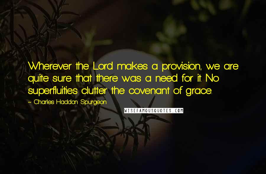 Charles Haddon Spurgeon Quotes: Wherever the Lord makes a provision, we are quite sure that there was a need for it. No superfluities clutter the covenant of grace.