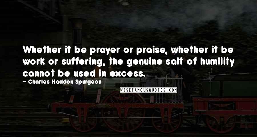 Charles Haddon Spurgeon Quotes: Whether it be prayer or praise, whether it be work or suffering, the genuine salt of humility cannot be used in excess.