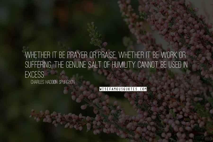 Charles Haddon Spurgeon Quotes: Whether it be prayer or praise, whether it be work or suffering, the genuine salt of humility cannot be used in excess.