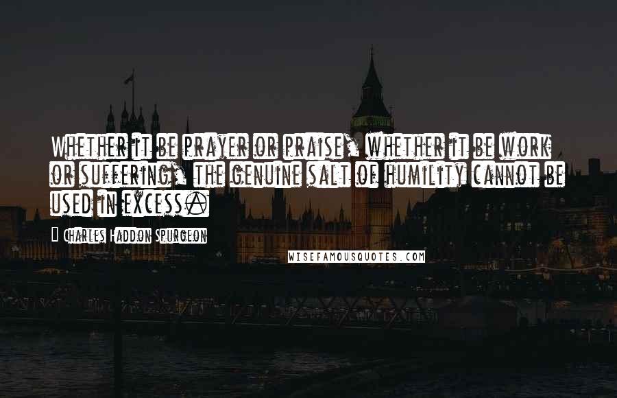 Charles Haddon Spurgeon Quotes: Whether it be prayer or praise, whether it be work or suffering, the genuine salt of humility cannot be used in excess.