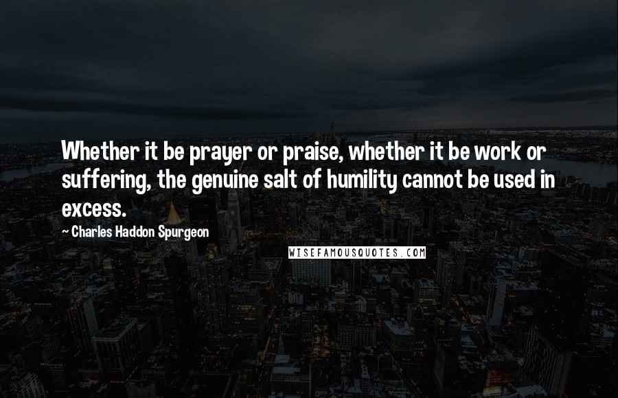 Charles Haddon Spurgeon Quotes: Whether it be prayer or praise, whether it be work or suffering, the genuine salt of humility cannot be used in excess.