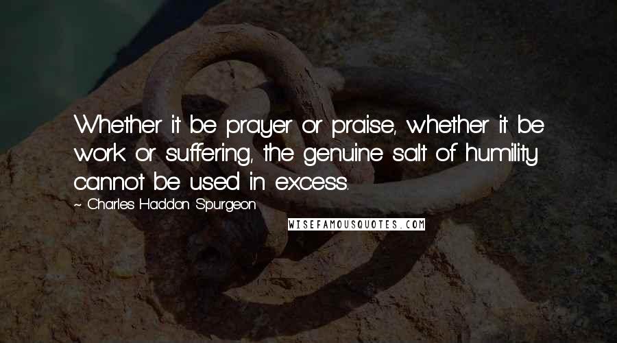 Charles Haddon Spurgeon Quotes: Whether it be prayer or praise, whether it be work or suffering, the genuine salt of humility cannot be used in excess.