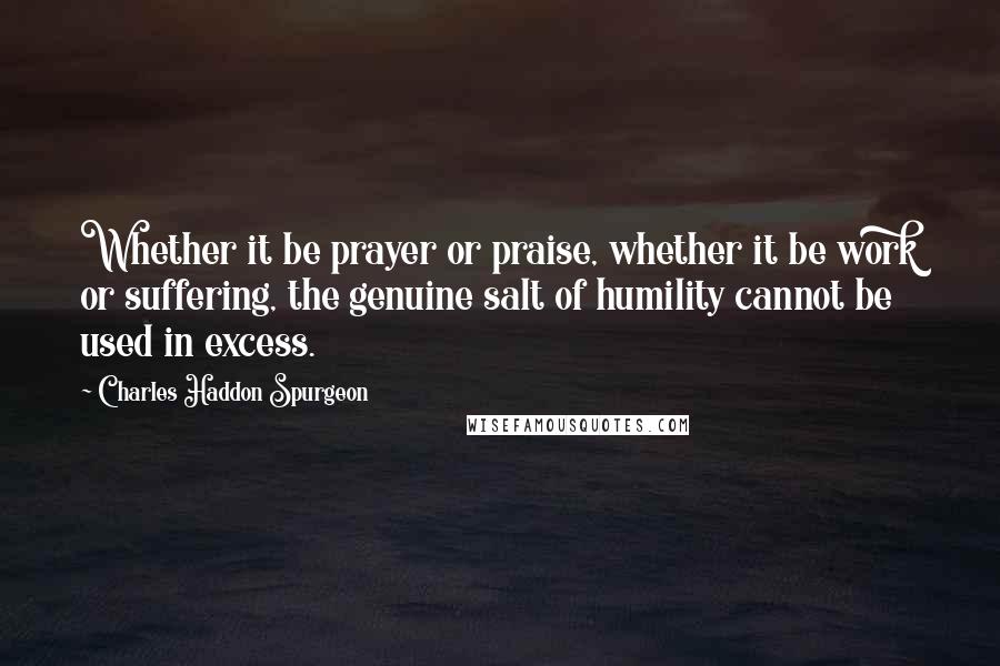 Charles Haddon Spurgeon Quotes: Whether it be prayer or praise, whether it be work or suffering, the genuine salt of humility cannot be used in excess.