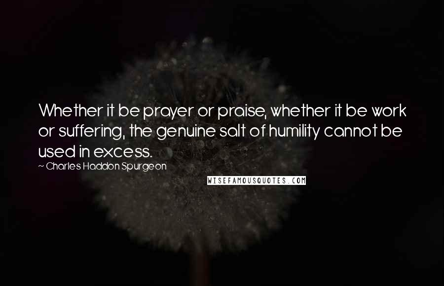 Charles Haddon Spurgeon Quotes: Whether it be prayer or praise, whether it be work or suffering, the genuine salt of humility cannot be used in excess.