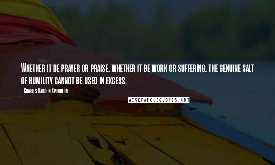 Charles Haddon Spurgeon Quotes: Whether it be prayer or praise, whether it be work or suffering, the genuine salt of humility cannot be used in excess.