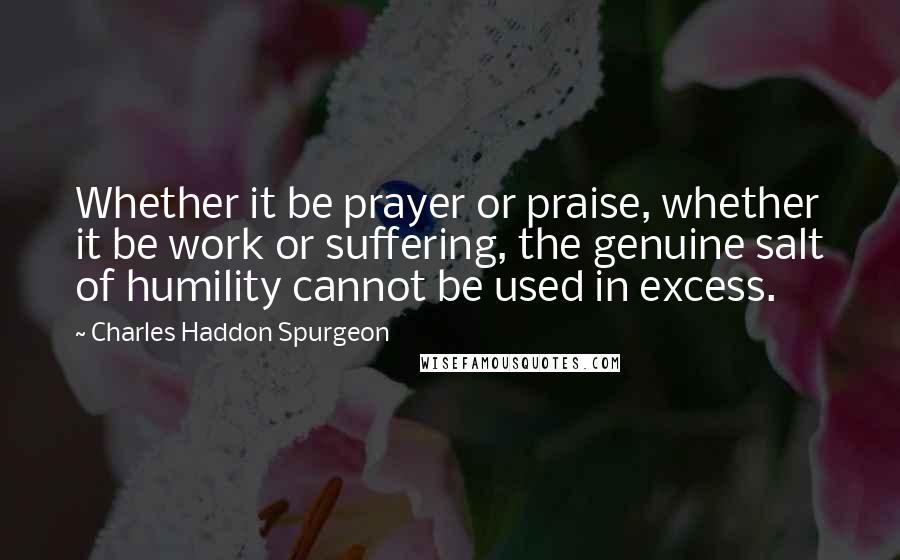 Charles Haddon Spurgeon Quotes: Whether it be prayer or praise, whether it be work or suffering, the genuine salt of humility cannot be used in excess.