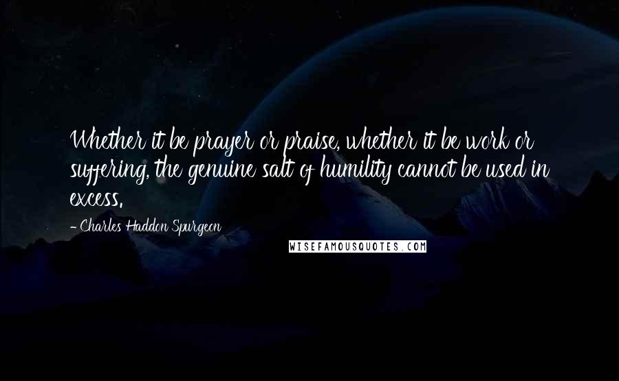 Charles Haddon Spurgeon Quotes: Whether it be prayer or praise, whether it be work or suffering, the genuine salt of humility cannot be used in excess.