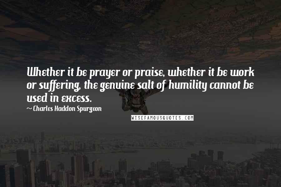 Charles Haddon Spurgeon Quotes: Whether it be prayer or praise, whether it be work or suffering, the genuine salt of humility cannot be used in excess.