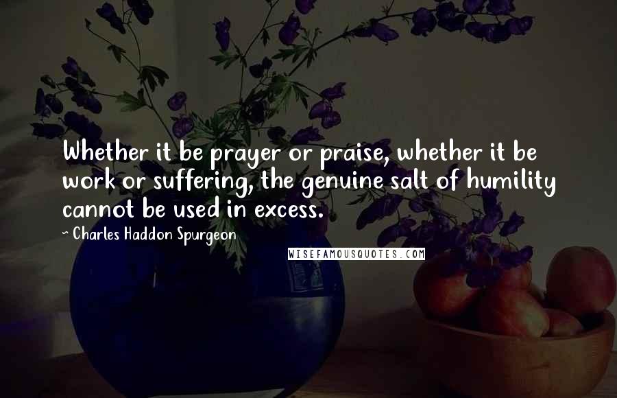 Charles Haddon Spurgeon Quotes: Whether it be prayer or praise, whether it be work or suffering, the genuine salt of humility cannot be used in excess.