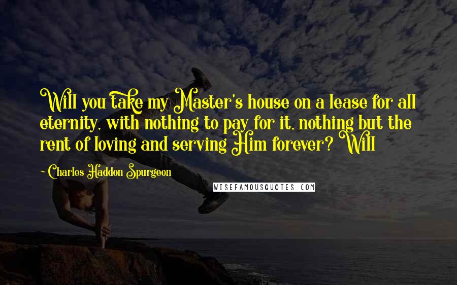 Charles Haddon Spurgeon Quotes: Will you take my Master's house on a lease for all eternity, with nothing to pay for it, nothing but the rent of loving and serving Him forever? Will