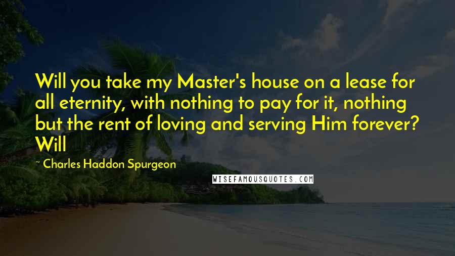 Charles Haddon Spurgeon Quotes: Will you take my Master's house on a lease for all eternity, with nothing to pay for it, nothing but the rent of loving and serving Him forever? Will