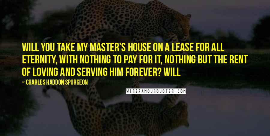 Charles Haddon Spurgeon Quotes: Will you take my Master's house on a lease for all eternity, with nothing to pay for it, nothing but the rent of loving and serving Him forever? Will