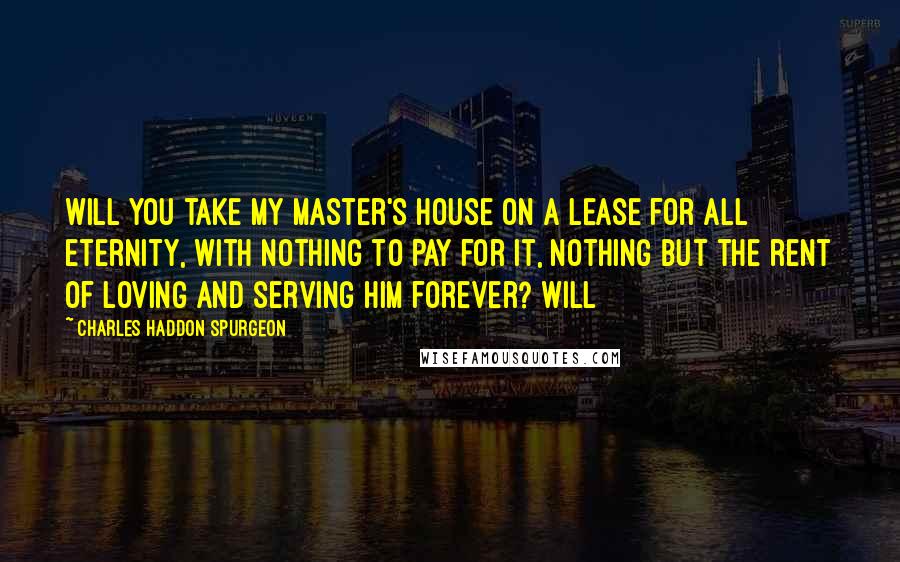 Charles Haddon Spurgeon Quotes: Will you take my Master's house on a lease for all eternity, with nothing to pay for it, nothing but the rent of loving and serving Him forever? Will