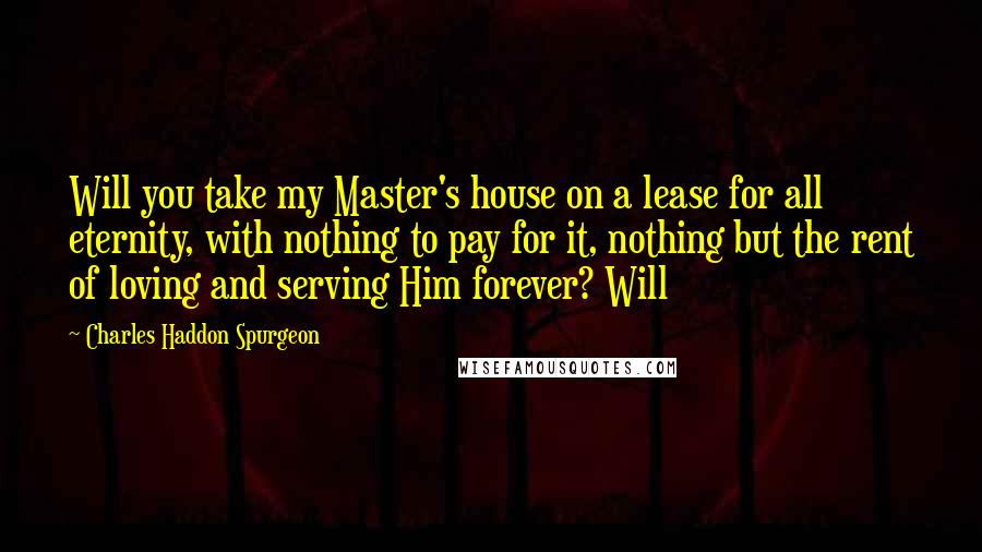 Charles Haddon Spurgeon Quotes: Will you take my Master's house on a lease for all eternity, with nothing to pay for it, nothing but the rent of loving and serving Him forever? Will