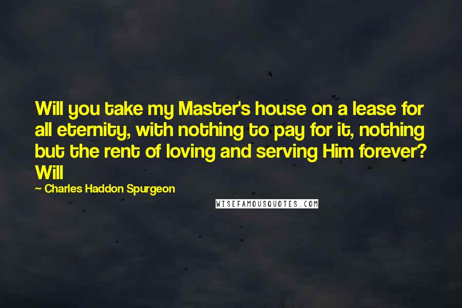 Charles Haddon Spurgeon Quotes: Will you take my Master's house on a lease for all eternity, with nothing to pay for it, nothing but the rent of loving and serving Him forever? Will