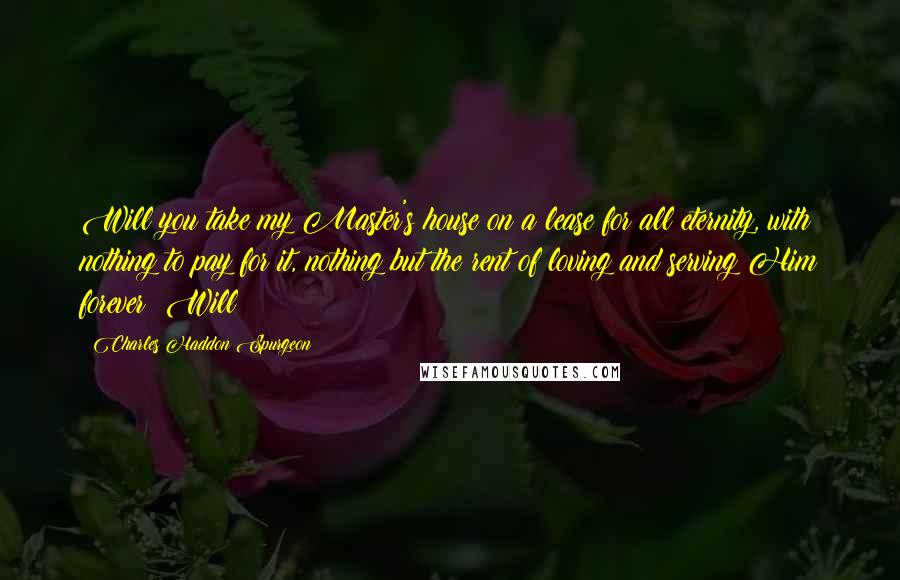 Charles Haddon Spurgeon Quotes: Will you take my Master's house on a lease for all eternity, with nothing to pay for it, nothing but the rent of loving and serving Him forever? Will