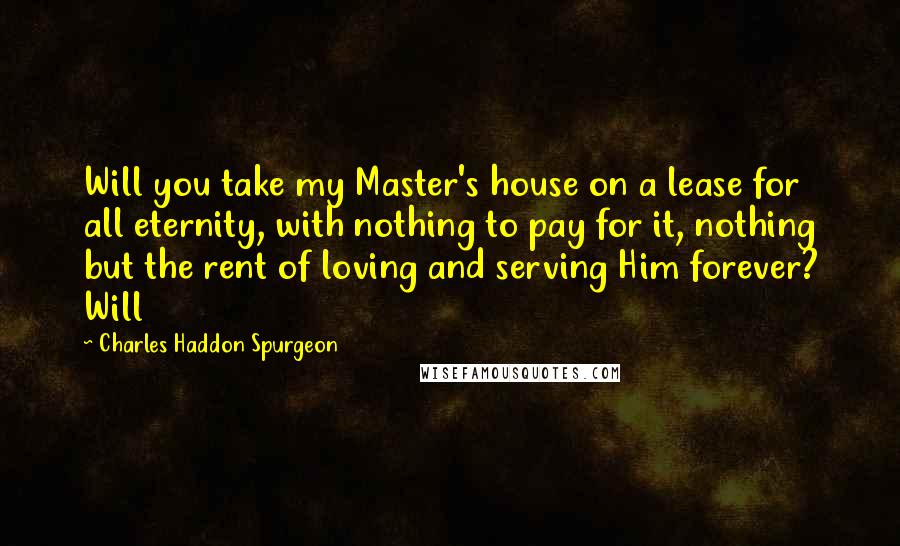 Charles Haddon Spurgeon Quotes: Will you take my Master's house on a lease for all eternity, with nothing to pay for it, nothing but the rent of loving and serving Him forever? Will