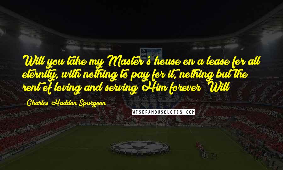 Charles Haddon Spurgeon Quotes: Will you take my Master's house on a lease for all eternity, with nothing to pay for it, nothing but the rent of loving and serving Him forever? Will