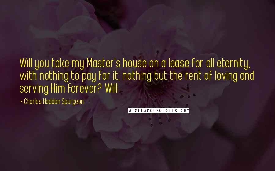 Charles Haddon Spurgeon Quotes: Will you take my Master's house on a lease for all eternity, with nothing to pay for it, nothing but the rent of loving and serving Him forever? Will