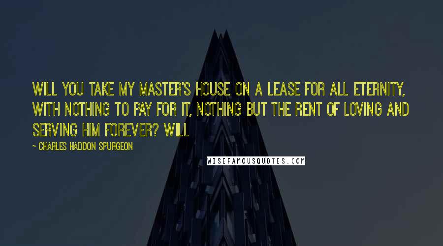 Charles Haddon Spurgeon Quotes: Will you take my Master's house on a lease for all eternity, with nothing to pay for it, nothing but the rent of loving and serving Him forever? Will