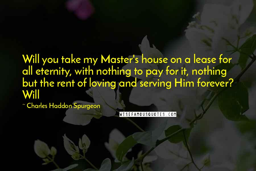 Charles Haddon Spurgeon Quotes: Will you take my Master's house on a lease for all eternity, with nothing to pay for it, nothing but the rent of loving and serving Him forever? Will