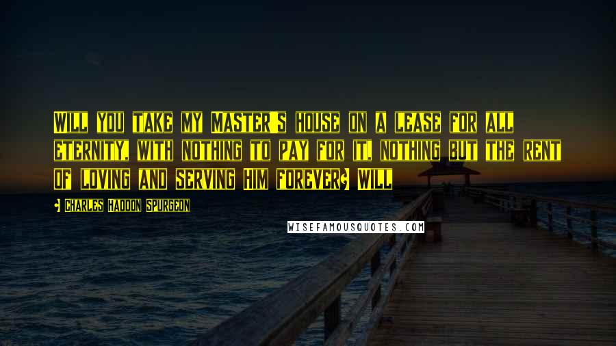 Charles Haddon Spurgeon Quotes: Will you take my Master's house on a lease for all eternity, with nothing to pay for it, nothing but the rent of loving and serving Him forever? Will