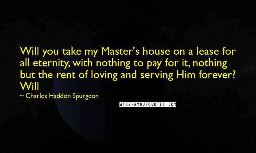 Charles Haddon Spurgeon Quotes: Will you take my Master's house on a lease for all eternity, with nothing to pay for it, nothing but the rent of loving and serving Him forever? Will